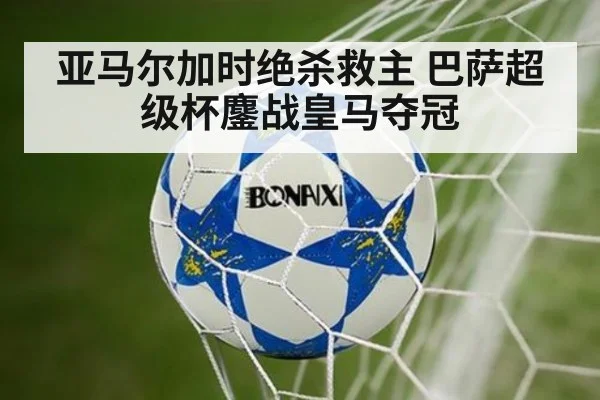 亚马尔加时绝杀救主 巴萨超级杯鏖战皇马夺冠