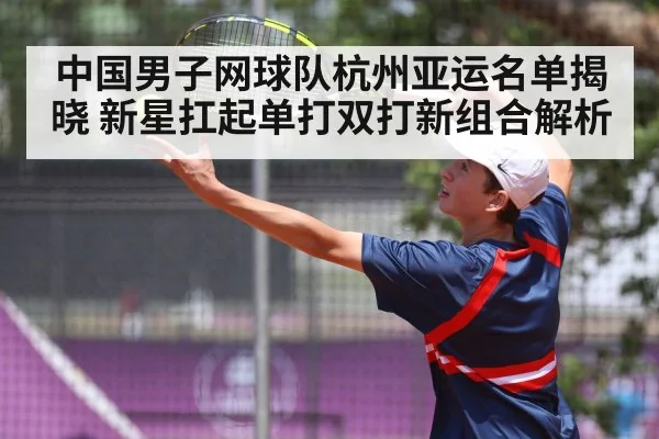 中国男子网球队杭州亚运名单揭晓 新星扛起单打双打新组合解析