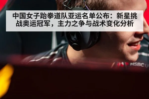 中国女子跆拳道队亚运名单公布：新星挑战奥运冠军，主力之争与战术变化分析
